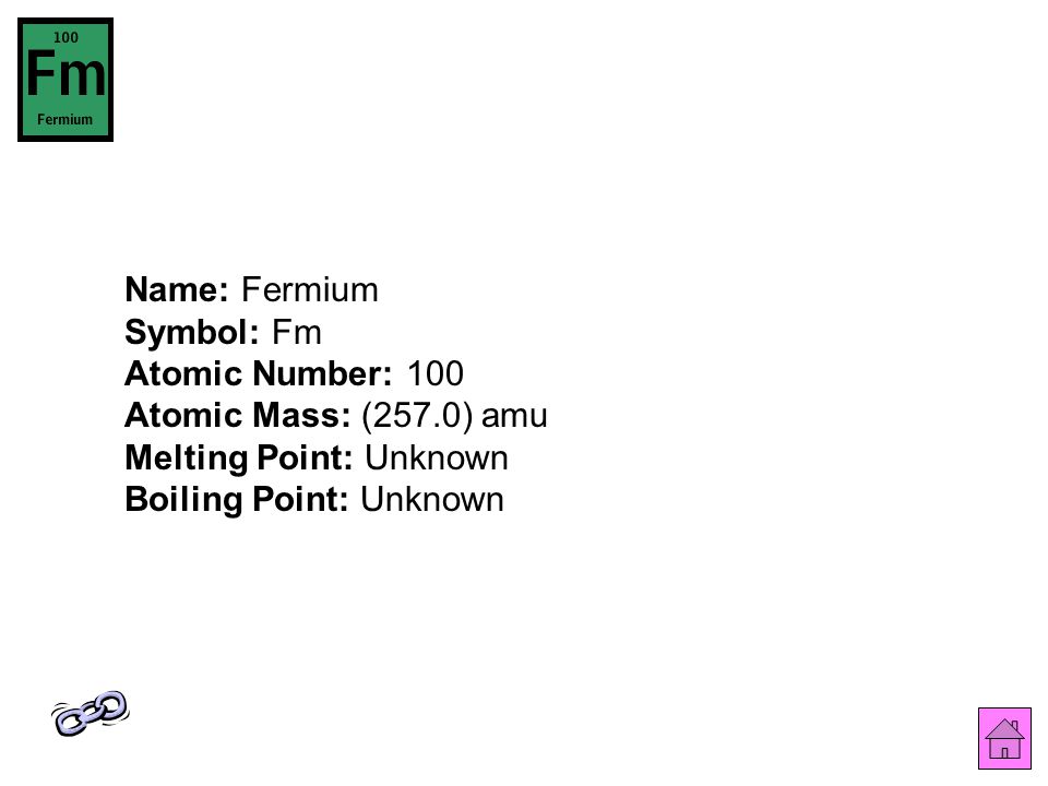 Name: Fermium Symbol: Fm Atomic Number: 100 Atomic Mass: (257.0) amu Melting Point: Unknown Boiling Point: Unknown