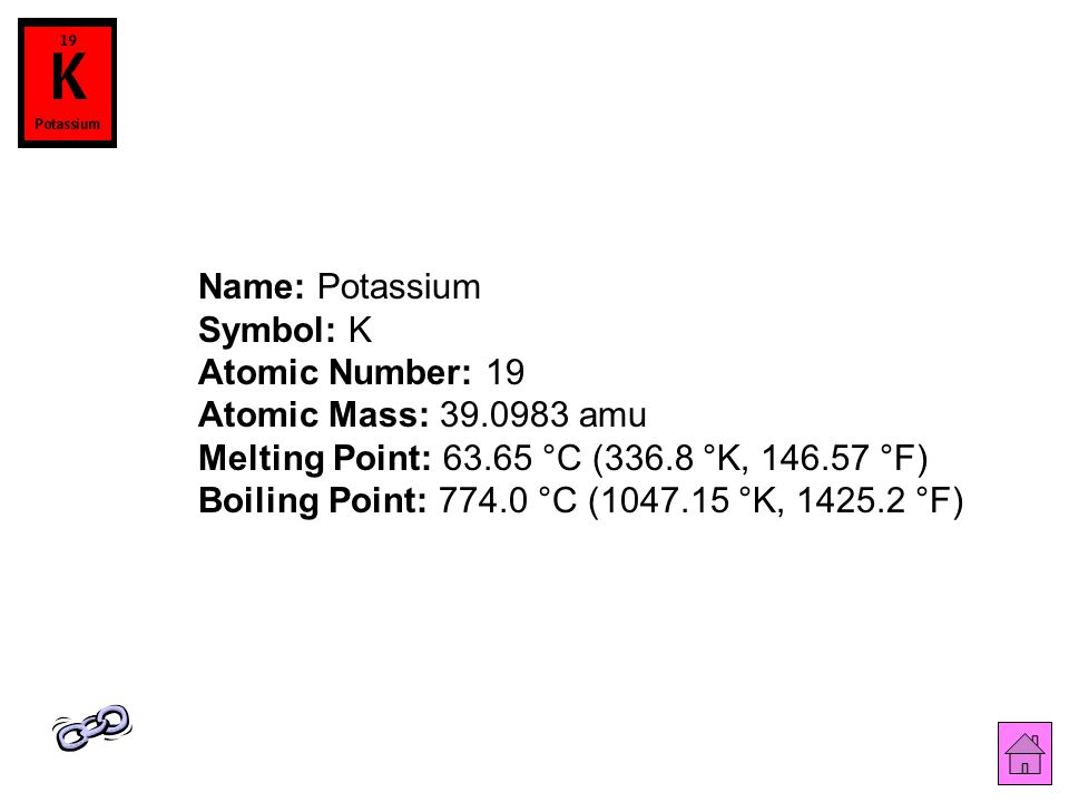 Name: Potassium Symbol: K Atomic Number: 19 Atomic Mass: amu Melting Point: °C (336.8 °K, °F) Boiling Point: °C ( °K, °F)