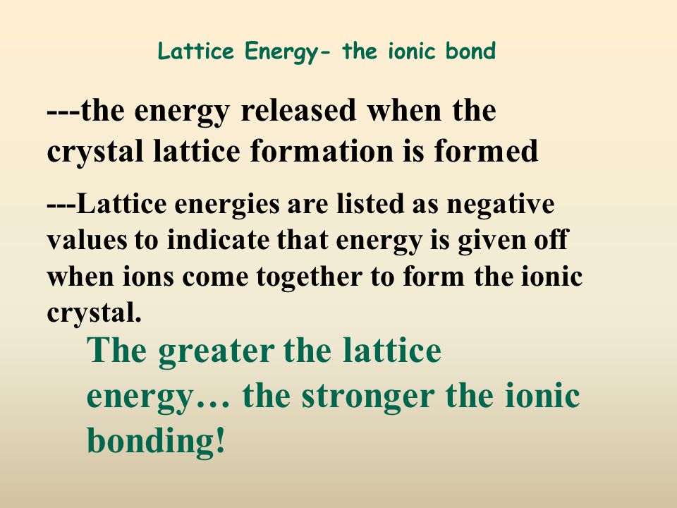Lattice Energy- the ionic bond ---the energy released when the crystal lattice formation is formed ---Lattice energies are listed as negative values to indicate that energy is given off when ions come together to form the ionic crystal.