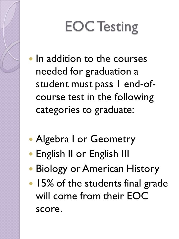 EOC Testing In addition to the courses needed for graduation a student must pass 1 end-of- course test in the following categories to graduate: Algebra I or Geometry English II or English III Biology or American History 15% of the students final grade will come from their EOC score.