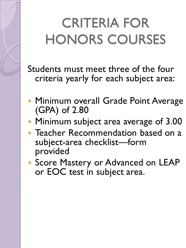 CRITERIA FOR HONORS COURSES Students must meet three of the four criteria yearly for each subject area: Minimum overall Grade Point Average (GPA) of 2.80 Minimum subject area average of 3.00 Teacher Recommendation based on a subject-area checklist—form provided Score Mastery or Advanced on LEAP or EOC test in subject area.