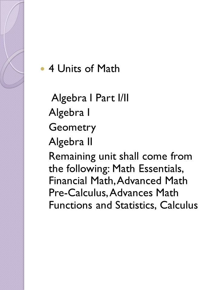 4 Units of Math Algebra I Part I/II Algebra I Geometry Algebra II Remaining unit shall come from the following: Math Essentials, Financial Math, Advanced Math Pre-Calculus, Advances Math Functions and Statistics, Calculus