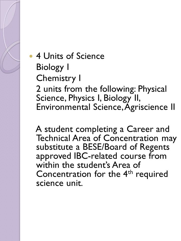 4 Units of Science Biology I Chemistry I 2 units from the following: Physical Science, Physics I, Biology II, Environmental Science, Agriscience II A student completing a Career and Technical Area of Concentration may substitute a BESE/Board of Regents approved IBC-related course from within the student’s Area of Concentration for the 4 th required science unit.
