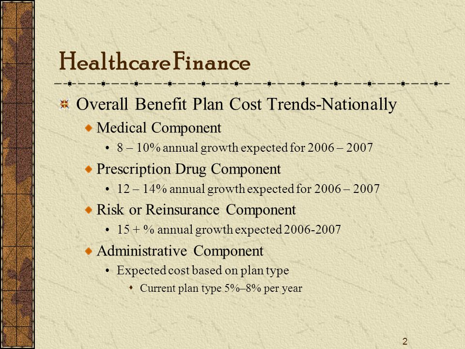 2 Healthcare Finance Overall Benefit Plan Cost Trends-Nationally Medical Component 8 – 10% annual growth expected for 2006 – 2007 Prescription Drug Component 12 – 14% annual growth expected for 2006 – 2007 Risk or Reinsurance Component 15 + % annual growth expected Administrative Component Expected cost based on plan type  Current plan type 5%–8% per year