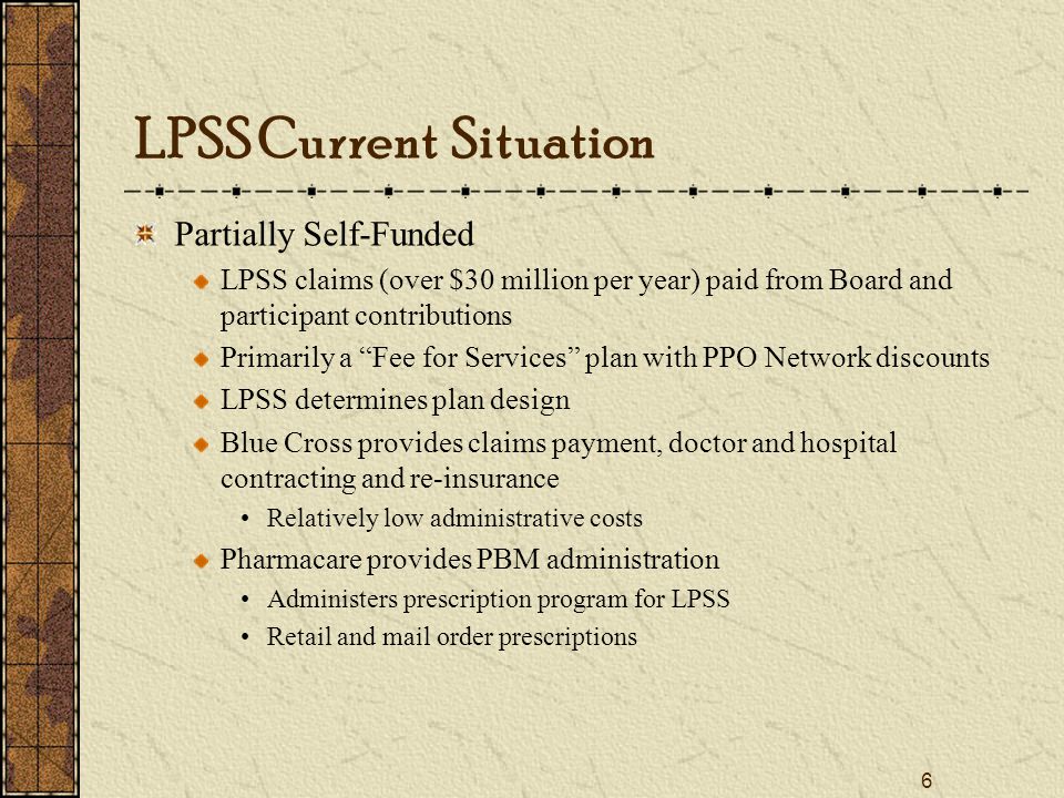 6 LPSS Current Situation Partially Self-Funded LPSS claims (over $30 million per year) paid from Board and participant contributions Primarily a Fee for Services plan with PPO Network discounts LPSS determines plan design Blue Cross provides claims payment, doctor and hospital contracting and re-insurance Relatively low administrative costs Pharmacare provides PBM administration Administers prescription program for LPSS Retail and mail order prescriptions