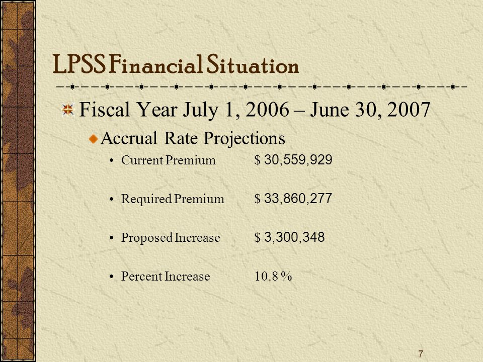 7 Fiscal Year July 1, 2006 – June 30, 2007 Accrual Rate Projections Current Premium$ 30,559,929 Required Premium$ 33,860,277 Proposed Increase$ 3,300,348 Percent Increase10.8 % LPSS Financial Situation