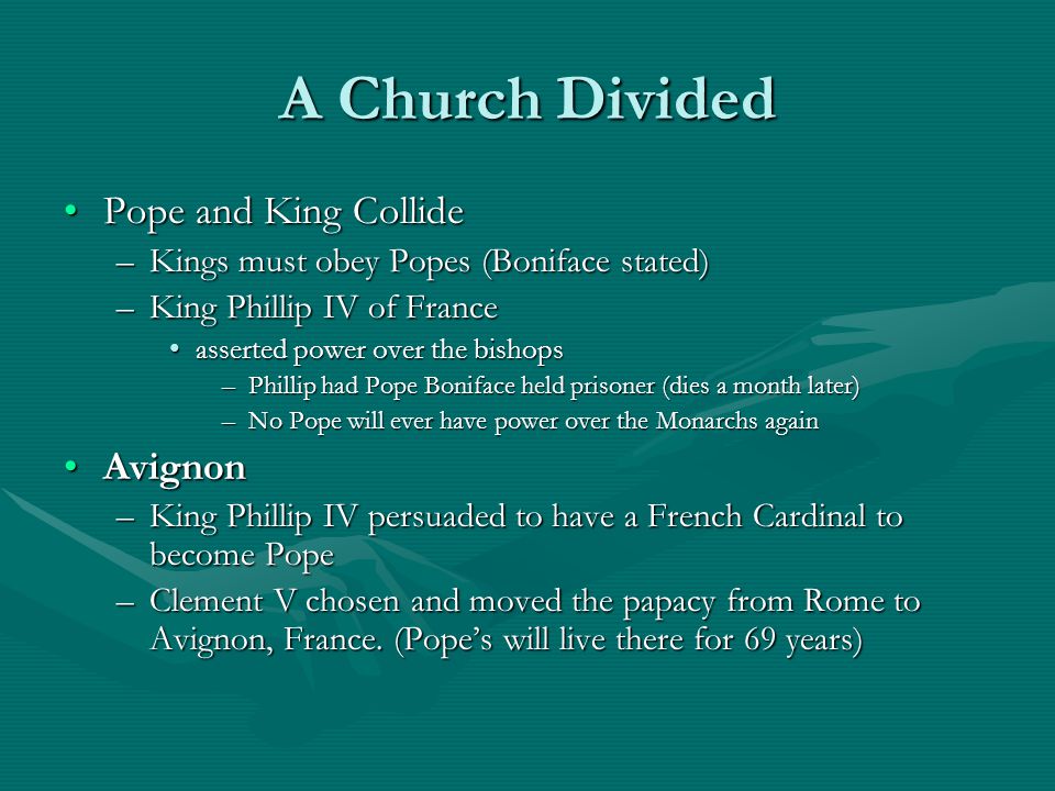 A Church Divided Pope and King CollidePope and King Collide –Kings must obey Popes (Boniface stated) –King Phillip IV of France asserted power over the bishopsasserted power over the bishops –Phillip had Pope Boniface held prisoner (dies a month later) –No Pope will ever have power over the Monarchs again AvignonAvignon –King Phillip IV persuaded to have a French Cardinal to become Pope –Clement V chosen and moved the papacy from Rome to Avignon, France.