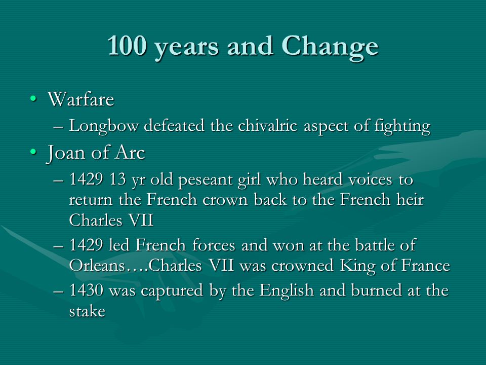 100 years and Change WarfareWarfare –Longbow defeated the chivalric aspect of fighting Joan of ArcJoan of Arc – yr old peseant girl who heard voices to return the French crown back to the French heir Charles VII –1429 led French forces and won at the battle of Orleans….Charles VII was crowned King of France –1430 was captured by the English and burned at the stake