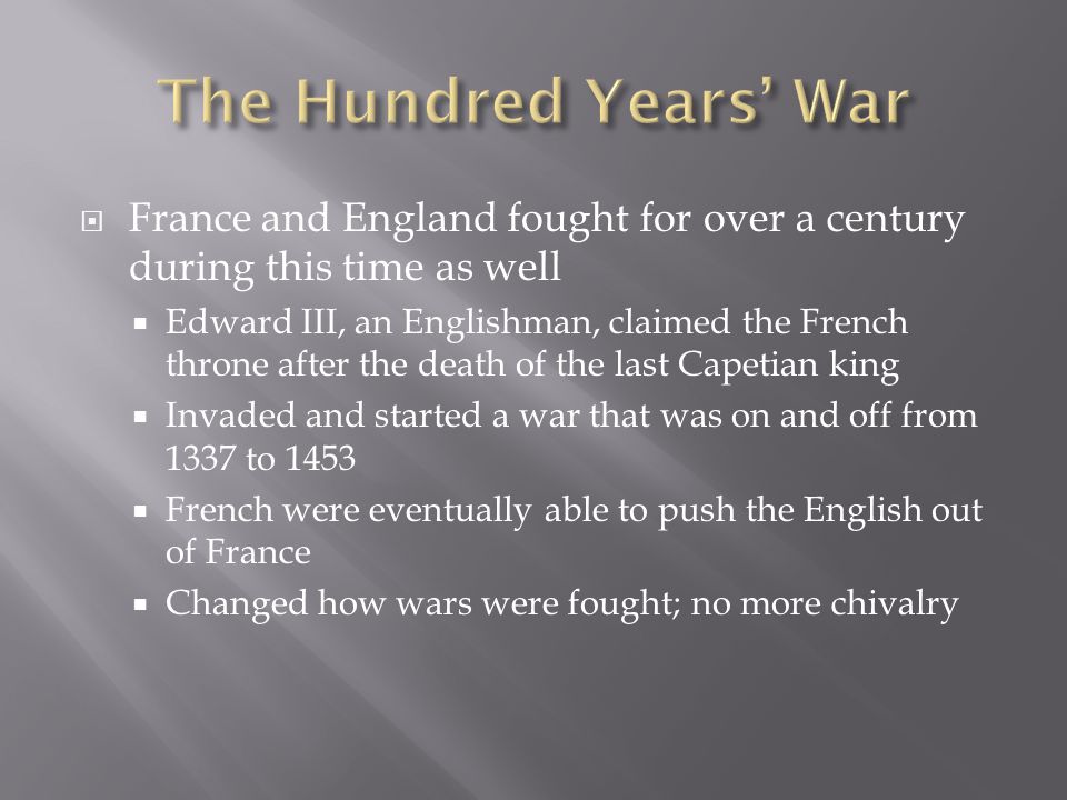  France and England fought for over a century during this time as well  Edward III, an Englishman, claimed the French throne after the death of the last Capetian king  Invaded and started a war that was on and off from 1337 to 1453  French were eventually able to push the English out of France  Changed how wars were fought; no more chivalry