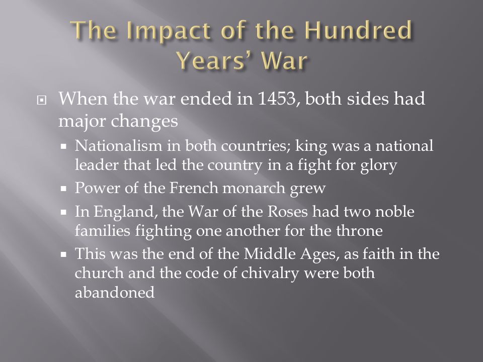  When the war ended in 1453, both sides had major changes  Nationalism in both countries; king was a national leader that led the country in a fight for glory  Power of the French monarch grew  In England, the War of the Roses had two noble families fighting one another for the throne  This was the end of the Middle Ages, as faith in the church and the code of chivalry were both abandoned