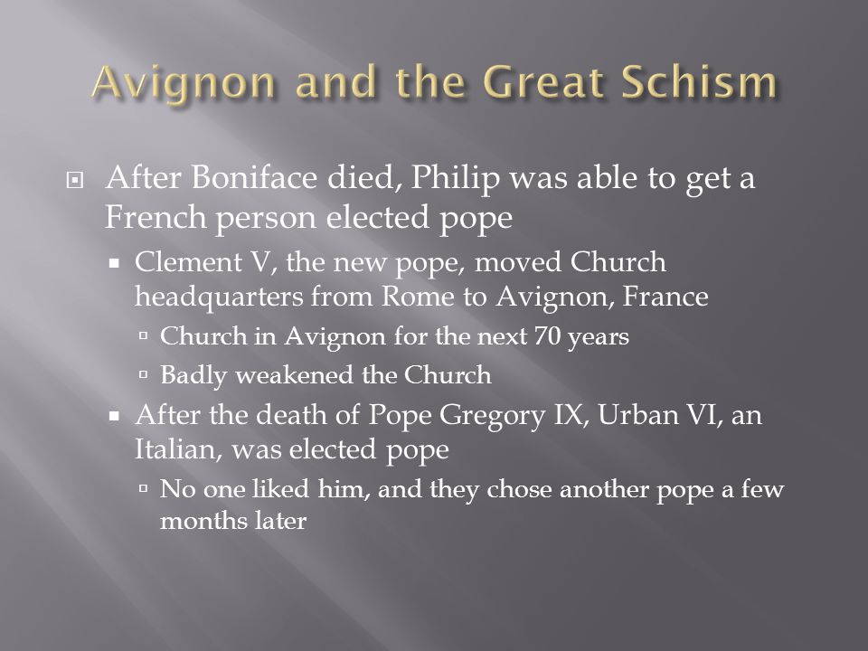  After Boniface died, Philip was able to get a French person elected pope  Clement V, the new pope, moved Church headquarters from Rome to Avignon, France  Church in Avignon for the next 70 years  Badly weakened the Church  After the death of Pope Gregory IX, Urban VI, an Italian, was elected pope  No one liked him, and they chose another pope a few months later