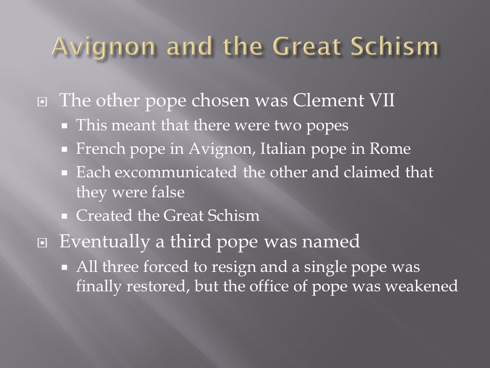  The other pope chosen was Clement VII  This meant that there were two popes  French pope in Avignon, Italian pope in Rome  Each excommunicated the other and claimed that they were false  Created the Great Schism  Eventually a third pope was named  All three forced to resign and a single pope was finally restored, but the office of pope was weakened