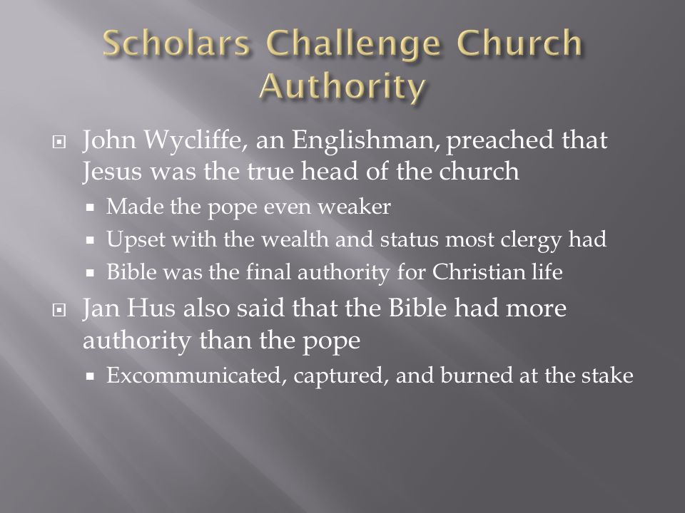  John Wycliffe, an Englishman, preached that Jesus was the true head of the church  Made the pope even weaker  Upset with the wealth and status most clergy had  Bible was the final authority for Christian life  Jan Hus also said that the Bible had more authority than the pope  Excommunicated, captured, and burned at the stake