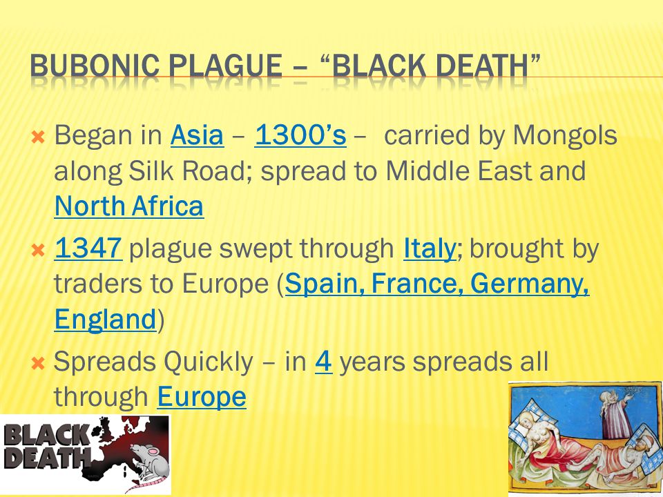  Began in Asia – 1300’s – carried by Mongols along Silk Road; spread to Middle East and North Africa  1347 plague swept through Italy; brought by traders to Europe (Spain, France, Germany, England)  Spreads Quickly – in 4 years spreads all through Europe