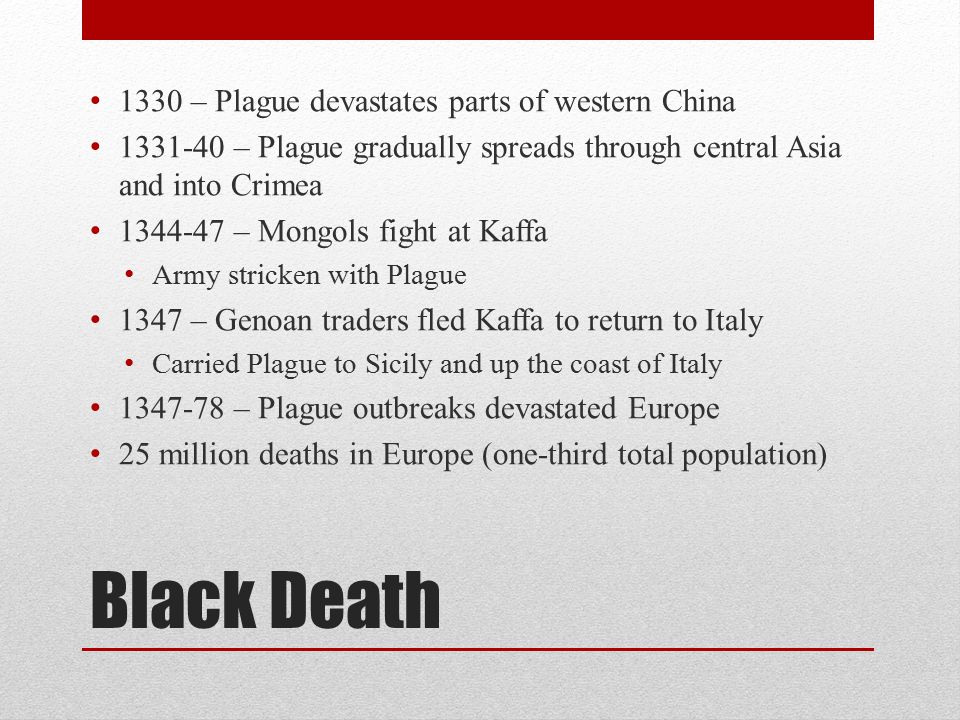 Black Death 1330 – Plague devastates parts of western China – Plague gradually spreads through central Asia and into Crimea – Mongols fight at Kaffa Army stricken with Plague 1347 – Genoan traders fled Kaffa to return to Italy Carried Plague to Sicily and up the coast of Italy – Plague outbreaks devastated Europe 25 million deaths in Europe (one-third total population)