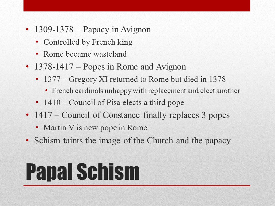 Papal Schism – Papacy in Avignon Controlled by French king Rome became wasteland – Popes in Rome and Avignon 1377 – Gregory XI returned to Rome but died in 1378 French cardinals unhappy with replacement and elect another 1410 – Council of Pisa elects a third pope 1417 – Council of Constance finally replaces 3 popes Martin V is new pope in Rome Schism taints the image of the Church and the papacy