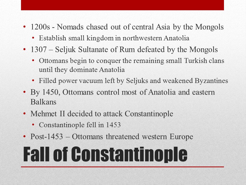Fall of Constantinople 1200s - Nomads chased out of central Asia by the Mongols Establish small kingdom in northwestern Anatolia 1307 – Seljuk Sultanate of Rum defeated by the Mongols Ottomans begin to conquer the remaining small Turkish clans until they dominate Anatolia Filled power vacuum left by Seljuks and weakened Byzantines By 1450, Ottomans control most of Anatolia and eastern Balkans Mehmet II decided to attack Constantinople Constantinople fell in 1453 Post-1453 – Ottomans threatened western Europe