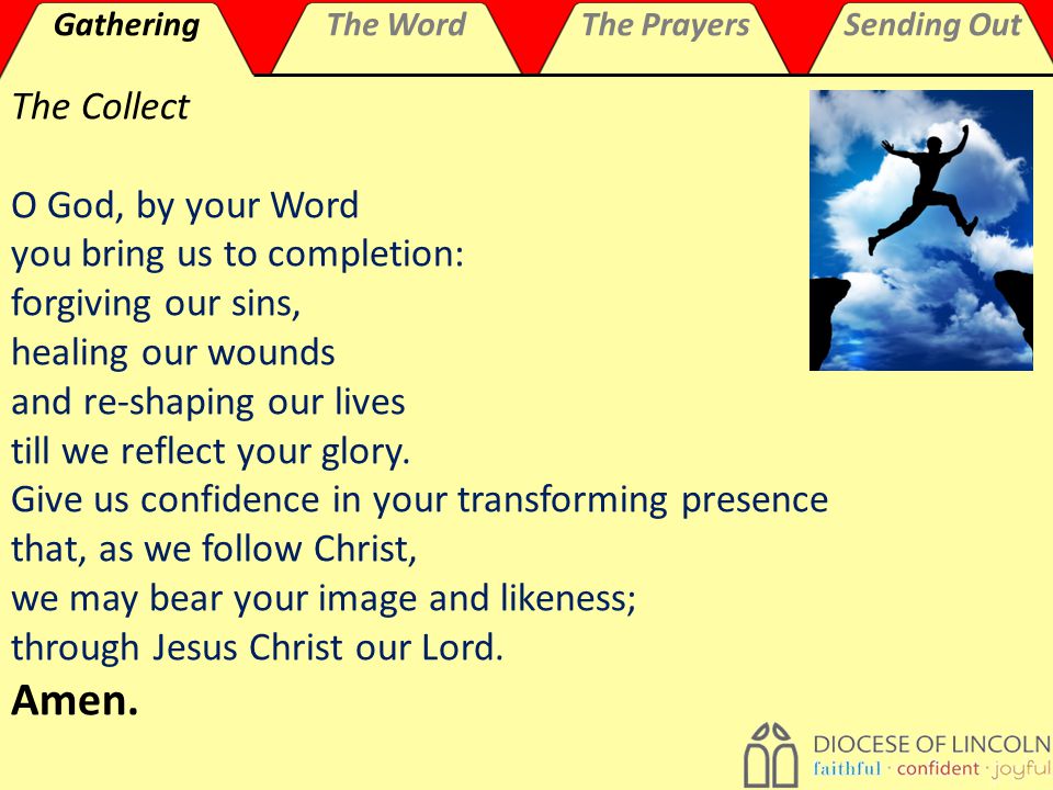 GatheringThe WordThe PrayersSending Out The Collect O God, by your Word you bring us to completion: forgiving our sins, healing our wounds and re-shaping our lives till we reflect your glory.