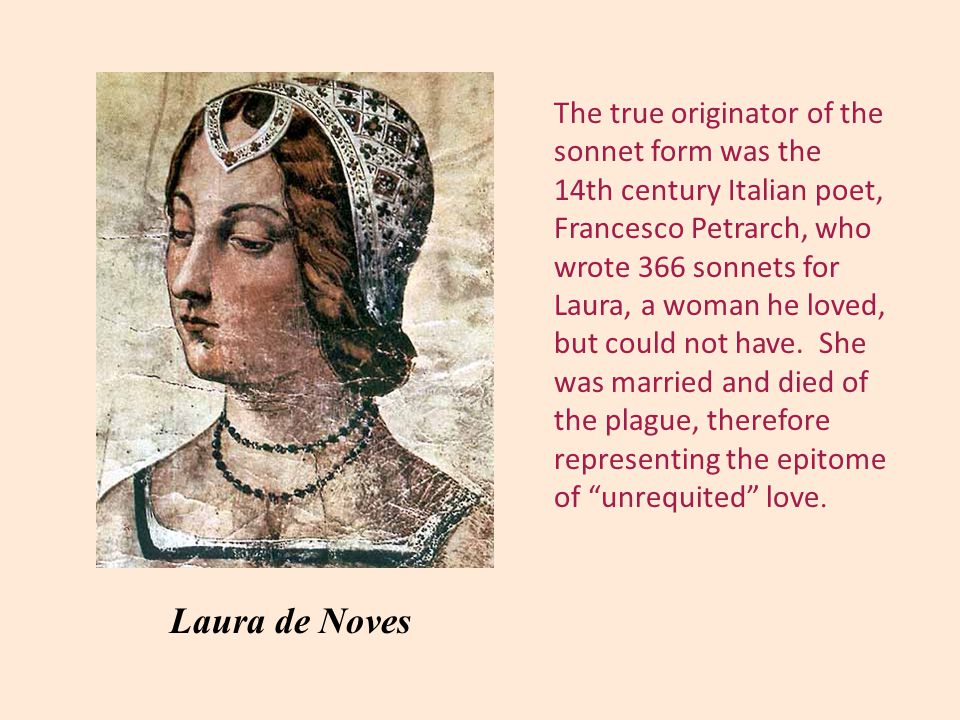 The true originator of the sonnet form was the 14th century Italian poet, Francesco Petrarch, who wrote 366 sonnets for Laura, a woman he loved, but could not have.