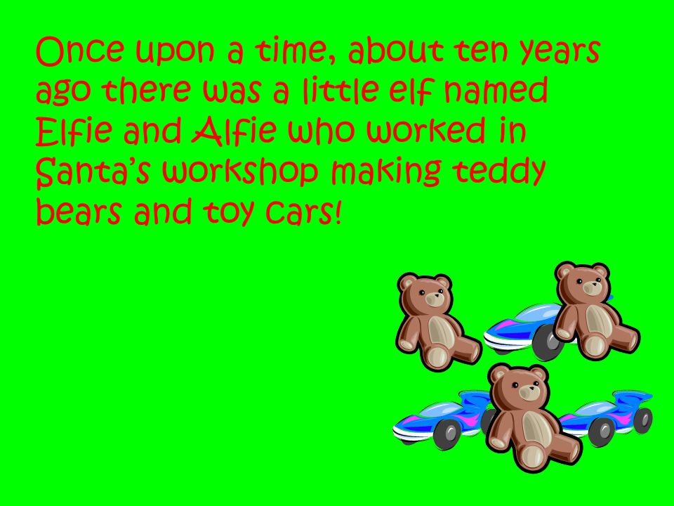 Once upon a time, about ten years ago there was a little elf named Elfie and Alfie who worked in Santa’s workshop making teddy bears and toy cars!