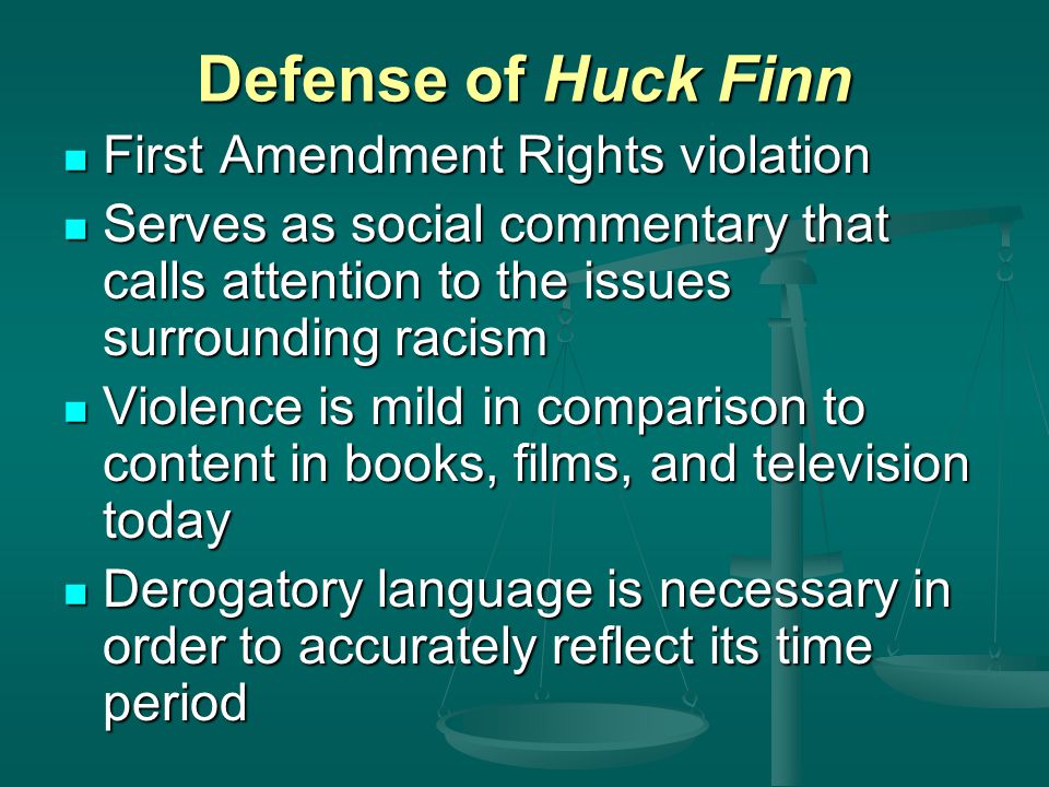Defense of Huck Finn First Amendment Rights violation First Amendment Rights violation Serves as social commentary that calls attention to the issues surrounding racism Serves as social commentary that calls attention to the issues surrounding racism Violence is mild in comparison to content in books, films, and television today Violence is mild in comparison to content in books, films, and television today Derogatory language is necessary in order to accurately reflect its time period Derogatory language is necessary in order to accurately reflect its time period