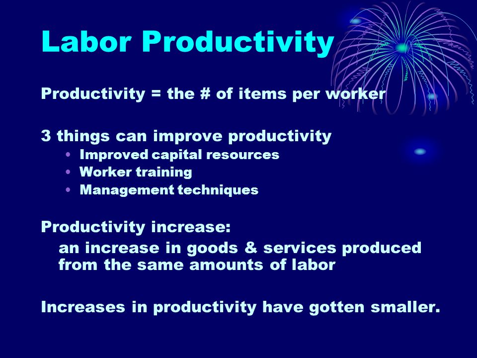 Labor Productivity Productivity = the # of items per worker 3 things can improve productivity Improved capital resources Worker training Management techniques Productivity increase: an increase in goods & services produced from the same amounts of labor Increases in productivity have gotten smaller.