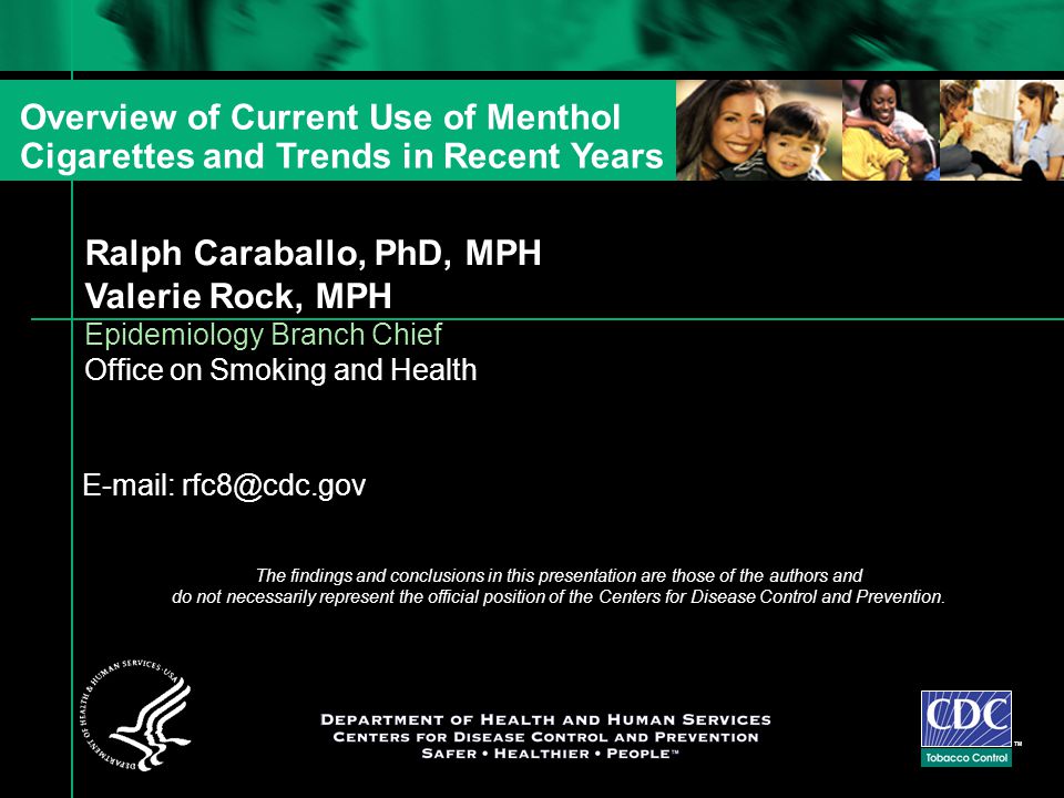 Ralph Caraballo, PhD, MPH Valerie Rock, MPH Epidemiology Branch Chief Office on Smoking and Health TM Overview of Current Use of Menthol Cigarettes and Trends in Recent Years   The findings and conclusions in this presentation are those of the authors and do not necessarily represent the official position of the Centers for Disease Control and Prevention.