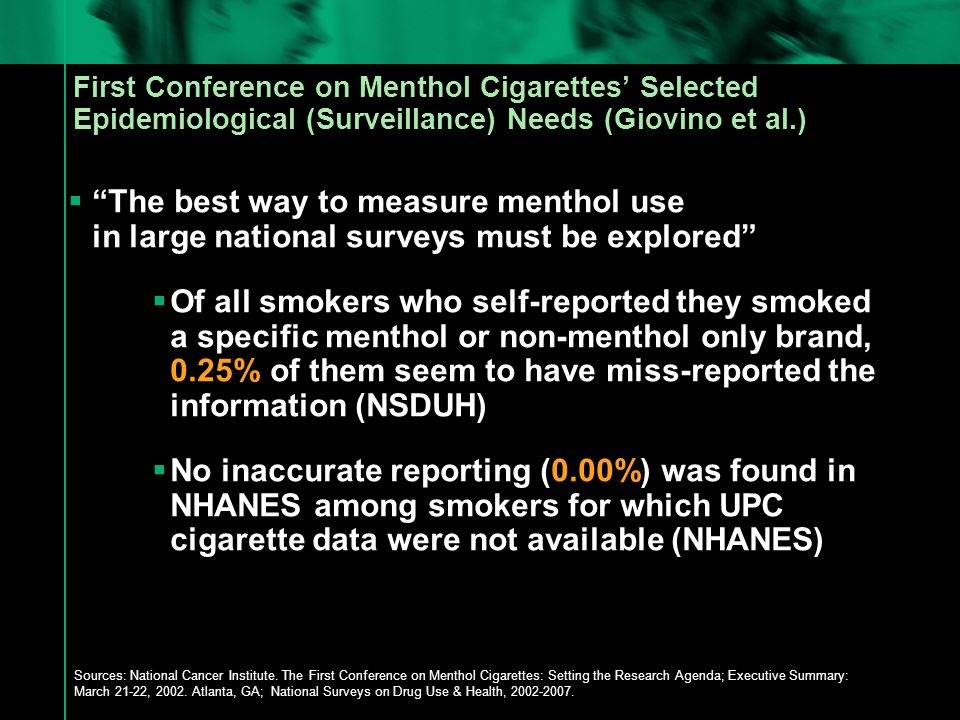 First Conference on Menthol Cigarettes’ Selected Epidemiological (Surveillance) Needs (Giovino et al.)  The best way to measure menthol use in large national surveys must be explored  Of all smokers who self-reported they smoked a specific menthol or non-menthol only brand, 0.25% of them seem to have miss-reported the information (NSDUH)  No inaccurate reporting (0.00%) was found in NHANES among smokers for which UPC cigarette data were not available (NHANES) Sources: National Cancer Institute.
