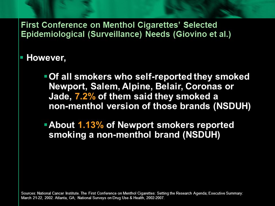 First Conference on Menthol Cigarettes’ Selected Epidemiological (Surveillance) Needs (Giovino et al.)  However,  Of all smokers who self-reported they smoked Newport, Salem, Alpine, Belair, Coronas or Jade, 7.2% of them said they smoked a non-menthol version of those brands (NSDUH)  About 1.13% of Newport smokers reported smoking a non-menthol brand (NSDUH) Sources: National Cancer Institute.