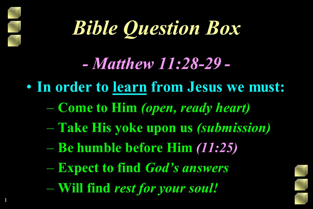 Bible Question Box - Matthew 11: In order to learn from Jesus we must: –Come to Him (open, ready heart) –Take His yoke upon us (submission) –Be humble before Him (11:25) –Expect to find God’s answers –Will find rest for your soul.