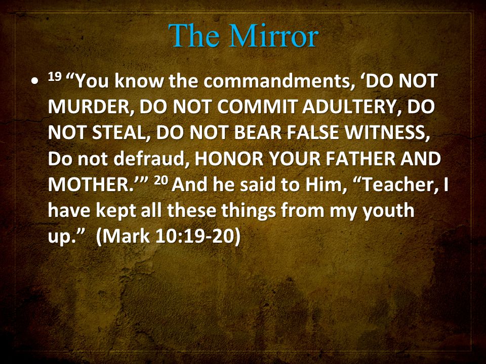 The Mirror 19 You know the commandments, ‘DO NOT MURDER, DO NOT COMMIT ADULTERY, DO NOT STEAL, DO NOT BEAR FALSE WITNESS, Do not defraud, HONOR YOUR FATHER AND MOTHER.’ 20 And he said to Him, Teacher, I have kept all these things from my youth up. (Mark 10:19-20) 19 You know the commandments, ‘DO NOT MURDER, DO NOT COMMIT ADULTERY, DO NOT STEAL, DO NOT BEAR FALSE WITNESS, Do not defraud, HONOR YOUR FATHER AND MOTHER.’ 20 And he said to Him, Teacher, I have kept all these things from my youth up. (Mark 10:19-20)