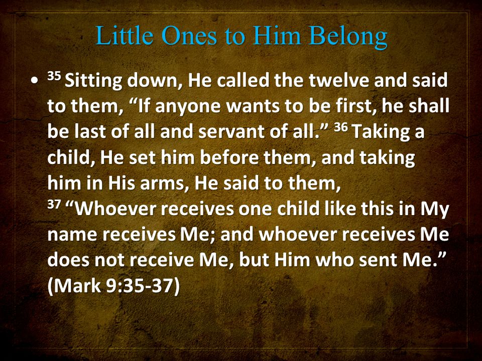 Little Ones to Him Belong 35 Sitting down, He called the twelve and said to them, If anyone wants to be first, he shall be last of all and servant of all. 36 Taking a child, He set him before them, and taking him in His arms, He said to them, 37 Whoever receives one child like this in My name receives Me; and whoever receives Me does not receive Me, but Him who sent Me. (Mark 9:35-37) 35 Sitting down, He called the twelve and said to them, If anyone wants to be first, he shall be last of all and servant of all. 36 Taking a child, He set him before them, and taking him in His arms, He said to them, 37 Whoever receives one child like this in My name receives Me; and whoever receives Me does not receive Me, but Him who sent Me. (Mark 9:35-37)