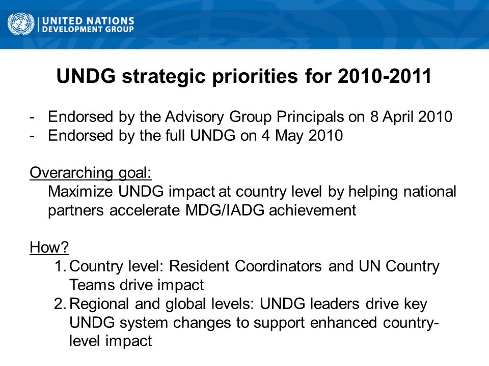 UNDG strategic priorities for Endorsed by the Advisory Group Principals on 8 April Endorsed by the full UNDG on 4 May 2010 Overarching goal: Maximize UNDG impact at country level by helping national partners accelerate MDG/IADG achievement How.