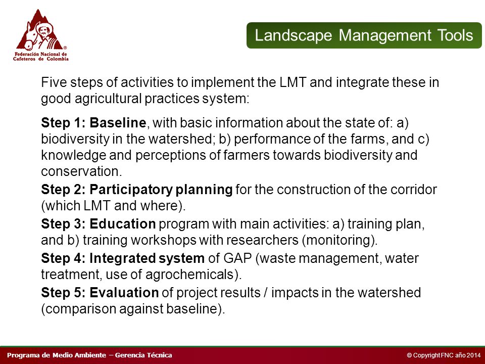 Programa de Medio Ambiente – Gerencia Técnica © Copyright FNC año 2014 Landscape Management Tools Five steps of activities to implement the LMT and integrate these in good agricultural practices system: Step 1: Baseline, with basic information about the state of: a) biodiversity in the watershed; b) performance of the farms, and c) knowledge and perceptions of farmers towards biodiversity and conservation.