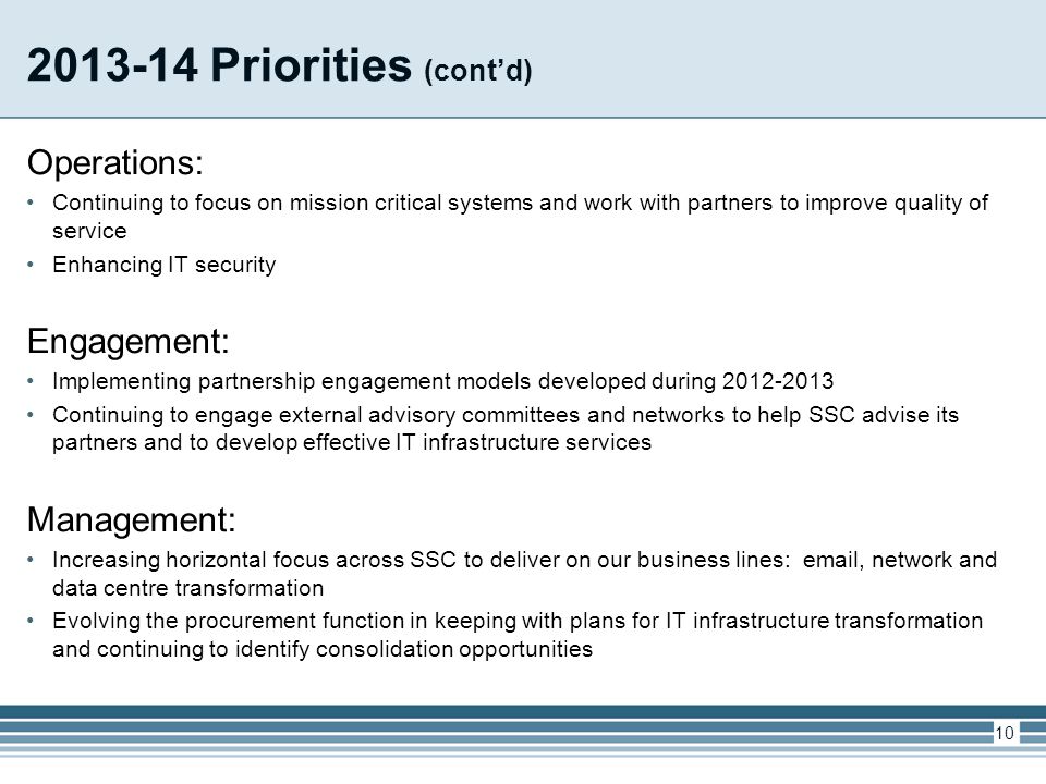 Priorities (cont’d) Operations: Continuing to focus on mission critical systems and work with partners to improve quality of service Enhancing IT security Engagement: Implementing partnership engagement models developed during Continuing to engage external advisory committees and networks to help SSC advise its partners and to develop effective IT infrastructure services Management: Increasing horizontal focus across SSC to deliver on our business lines:  , network and data centre transformation Evolving the procurement function in keeping with plans for IT infrastructure transformation and continuing to identify consolidation opportunities 10