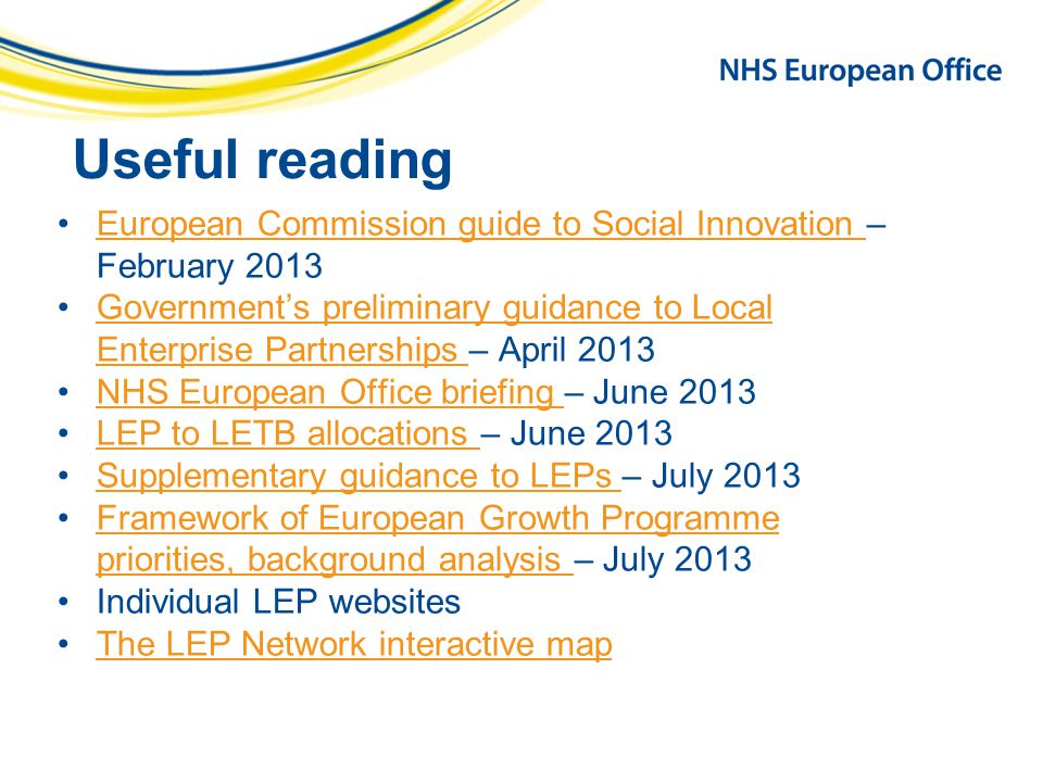 Useful reading European Commission guide to Social Innovation – February 2013European Commission guide to Social Innovation Government’s preliminary guidance to Local Enterprise Partnerships – April 2013Government’s preliminary guidance to Local Enterprise Partnerships NHS European Office briefing – June 2013NHS European Office briefing LEP to LETB allocations – June 2013LEP to LETB allocations Supplementary guidance to LEPs – July 2013Supplementary guidance to LEPs Framework of European Growth Programme priorities, background analysis – July 2013Framework of European Growth Programme priorities, background analysis Individual LEP websites The LEP Network interactive map