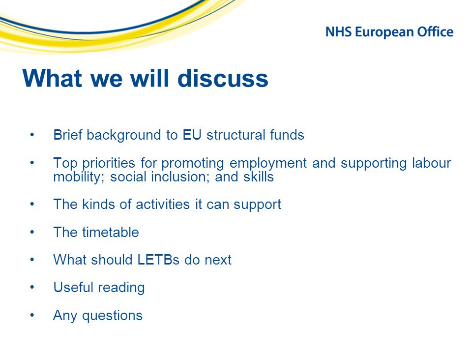 What we will discuss Brief background to EU structural funds Top priorities for promoting employment and supporting labour mobility; social inclusion; and skills The kinds of activities it can support The timetable What should LETBs do next Useful reading Any questions