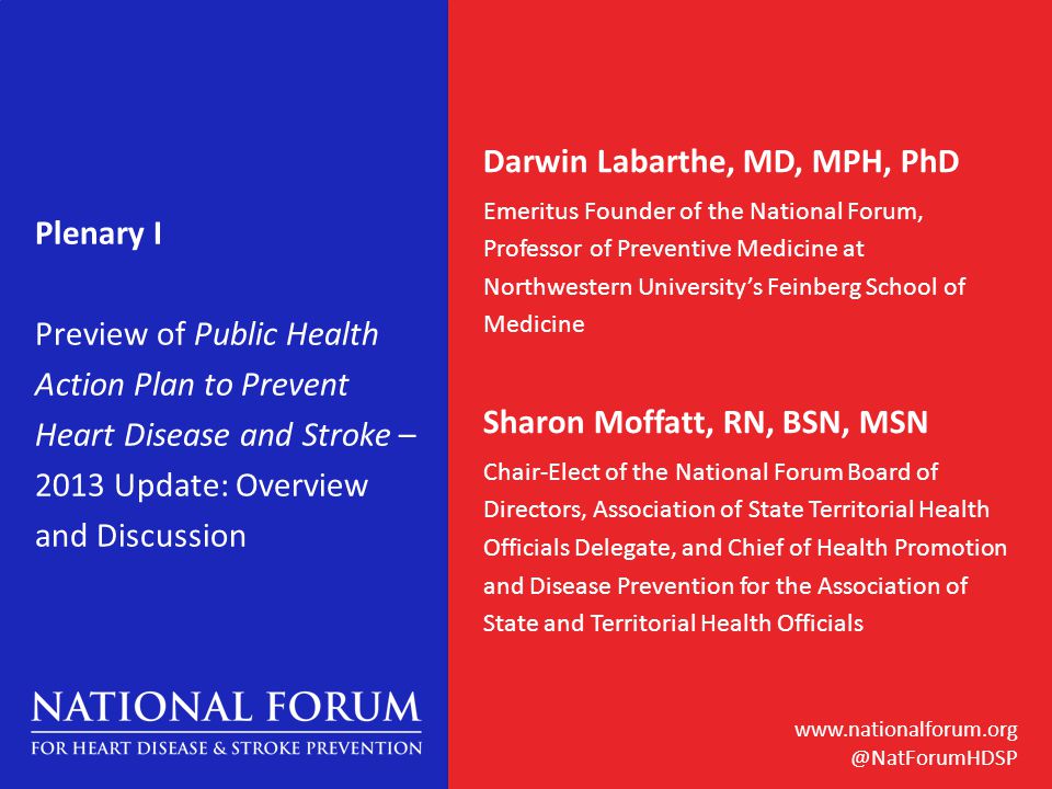 Plenary I Preview of Public Health Action Plan to Prevent Heart Disease and Stroke – 2013 Update: Overview and Discussion Darwin Labarthe, MD, MPH, PhD Emeritus Founder of the National Forum, Professor of Preventive Medicine at Northwestern University’s Feinberg School of Medicine Sharon Moffatt, RN, BSN, MSN Chair-Elect of the National Forum Board of Directors, Association of State Territorial Health Officials Delegate, and Chief of Health Promotion and Disease Prevention for the Association of State and Territorial Health Officials