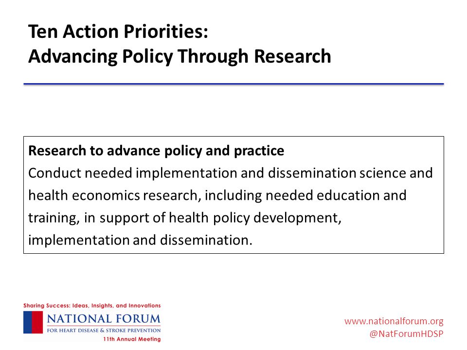 Ten Action Priorities: Advancing Policy Through Research Research to advance policy and practice Conduct needed implementation and dissemination science and health economics research, including needed education and training, in support of health policy development, implementation and dissemination.