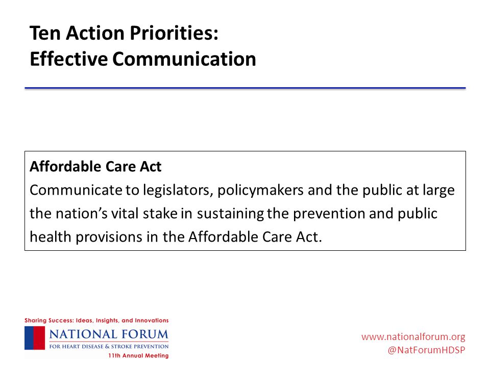 Ten Action Priorities: Effective Communication Affordable Care Act Communicate to legislators, policymakers and the public at large the nation’s vital stake in sustaining the prevention and public health provisions in the Affordable Care Act.