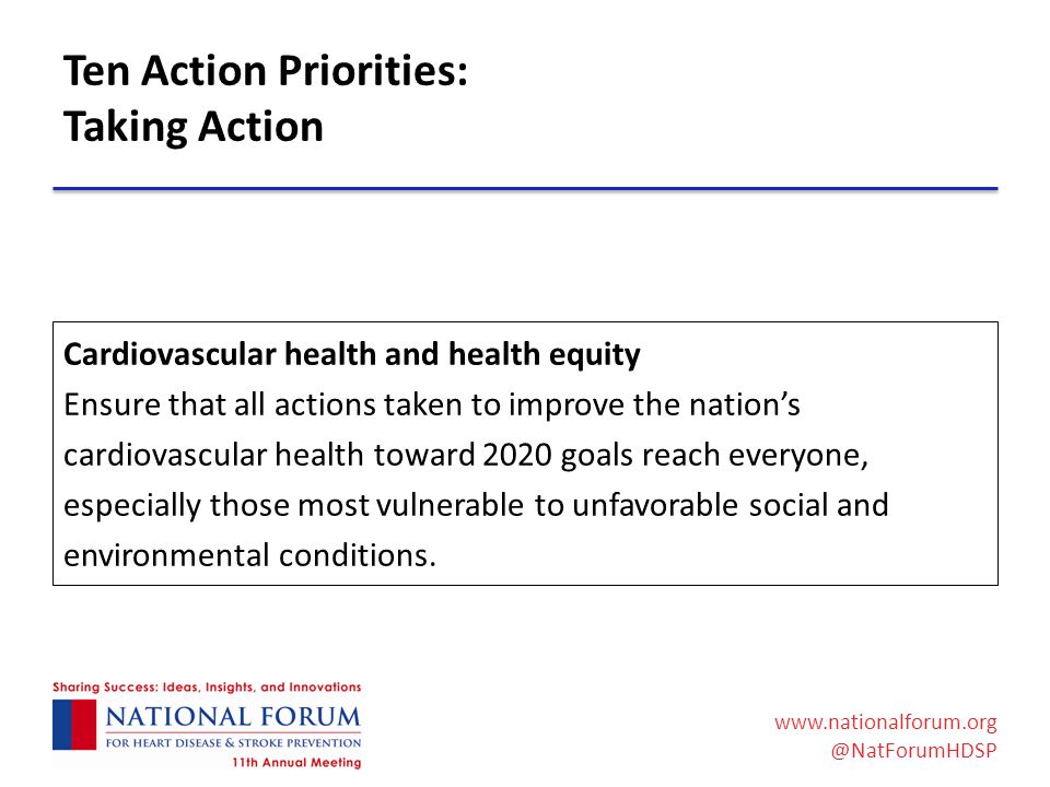 Ten Action Priorities: Taking Action Cardiovascular health and health equity Ensure that all actions taken to improve the nation’s cardiovascular health toward 2020 goals reach everyone, especially those most vulnerable to unfavorable social and environmental conditions.