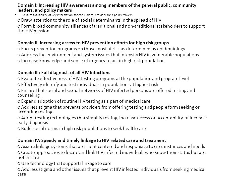 Domain I: Increasing HIV awareness among members of the general public, community leaders, and policy makers oAoAssure availability of key information for consumers, providers and policy makers ○ Draw attention to the role of social determinants in the spread of HIV ○ Form broad community alliances of traditional and non-traditional stakeholders to support the HIV mission Domain II: Increasing access to HIV prevention efforts for high risk groups ○ Focus prevention programs on those most at risk as determined by epidemiology ○ Address the environment and system issues that intensify HIV in vulnerable populations ○ Increase knowledge and sense of urgency to act in high risk populations Domain III: Full diagnosis of all HIV infections ○ Evaluate effectiveness of HIV testing programs at the population and program level ○ Effectively identify and test individuals in populations at highest risk ○ Ensure that social and sexual networks of HIV infected persons are offered testing and counseling ○ Expand adoption of routine HIV testing as a part of medical care ○ Address stigma that prevents providers from offering testing and people form seeking or accepting testing ○ Adopt testing technologies that simplify testing, increase access or acceptability, or increase early diagnosis ○ Build social norms in high risk populations to seek health care Domain IV: Speedy and timely linkage to HIV related care and treatment ○ Assure linkage systems that are client centered and responsive to circumstances and needs ○ Create approaches to locate and link HIV infected individuals who know their status but are not in care ○ Use technology that supports linkage to care ○ Address stigma and other issues that prevent HIV infected individuals from seeking medical care Domain V: Continuous participation in systems of care and treatment ○ Increase focus and training on retention in care ○ Ensure that care systems include access to supportive services ○ Ensure that care systems include access to behavioral health services ○ Create mechanisms to identify and respond to individuals at risk of dropping out of care ○ Address stigma issues and social norms that prevent HIV infected individuals from maintaining their HIV care Domain VI: Increased viral suppression ○ Increase understanding of viral suppression as a key health indicator ○ Expand access to HIV clinical care ○ Enhance access to medication and treatment for co-occurring and co-morbid conditions ○ Create a focus on adherence that includes clients, clinicians and supportive services providers ○ Address the stigma that prevents individuals infected with HIV from adhering to treatment