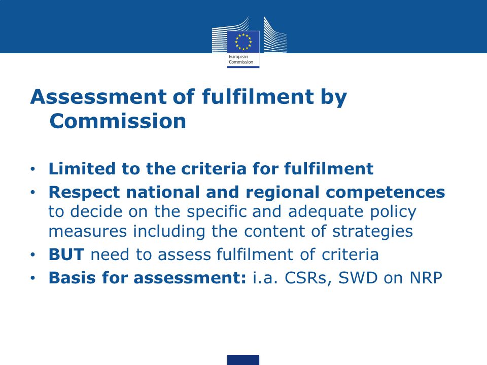 Assessment of fulfilment by Commission Limited to the criteria for fulfilment Respect national and regional competences to decide on the specific and adequate policy measures including the content of strategies BUT need to assess fulfilment of criteria Basis for assessment: i.a.