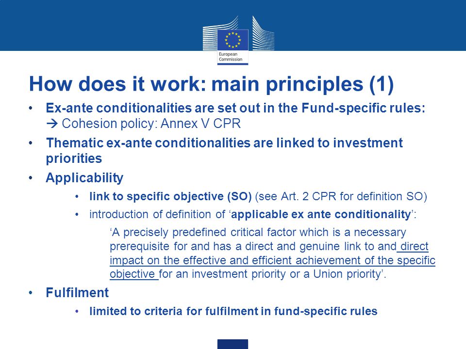 How does it work: main principles (1) Ex-ante conditionalities are set out in the Fund-specific rules:  Cohesion policy: Annex V CPR Thematic ex-ante conditionalities are linked to investment priorities Applicability link to specific objective (SO) (see Art.