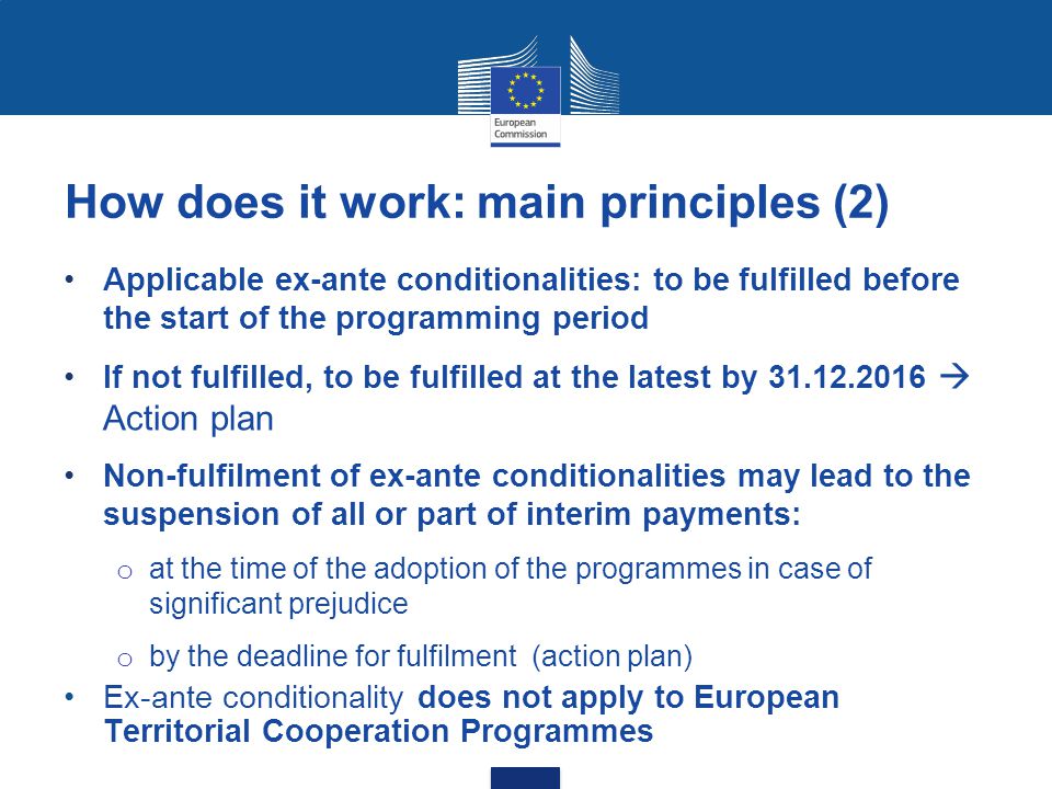 How does it work: main principles (2) Applicable ex-ante conditionalities: to be fulfilled before the start of the programming period If not fulfilled, to be fulfilled at the latest by  Action plan Non-fulfilment of ex-ante conditionalities may lead to the suspension of all or part of interim payments: o at the time of the adoption of the programmes in case of significant prejudice o by the deadline for fulfilment (action plan) Ex-ante conditionality does not apply to European Territorial Cooperation Programmes