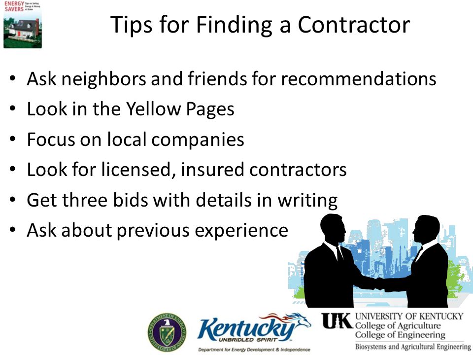Tips for Finding a Contractor Ask neighbors and friends for recommendations Look in the Yellow Pages Focus on local companies Look for licensed, insured contractors Get three bids with details in writing Ask about previous experience