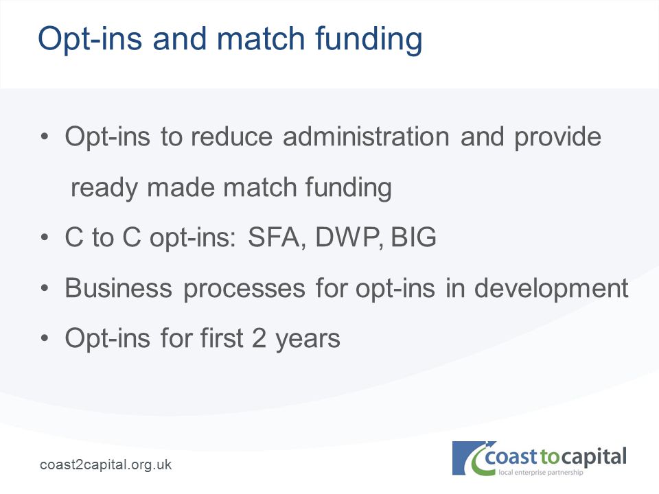 coast2capital.org.uk Opt-ins and match funding Opt-ins to reduce administration and provide ready made match funding C to C opt-ins: SFA, DWP, BIG Business processes for opt-ins in development Opt-ins for first 2 years