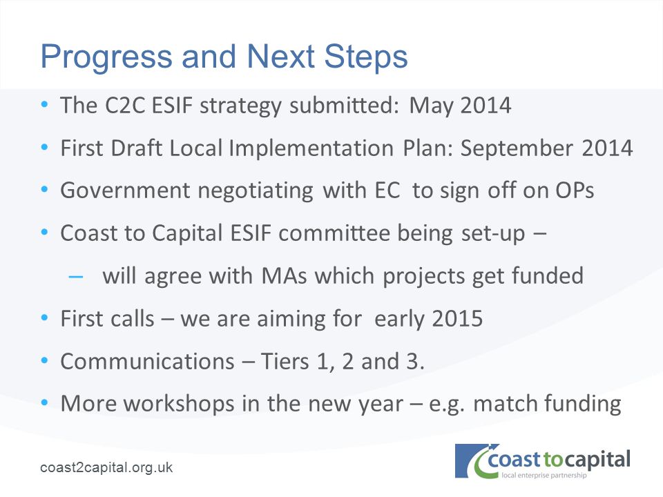 coast2capital.org.uk Progress and Next Steps The C2C ESIF strategy submitted: May 2014 First Draft Local Implementation Plan: September 2014 Government negotiating with EC to sign off on OPs Coast to Capital ESIF committee being set-up – – will agree with MAs which projects get funded First calls – we are aiming for early 2015 Communications – Tiers 1, 2 and 3.