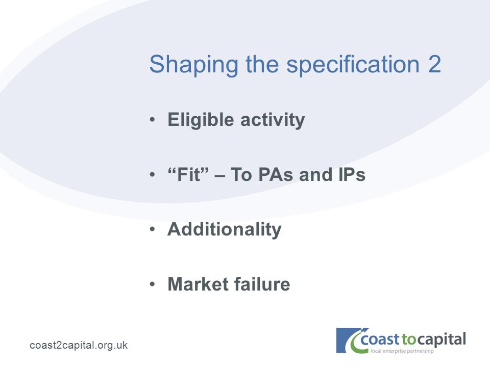 coast2capital.org.uk Shaping the specification 2 Eligible activity Fit – To PAs and IPs Additionality Market failure