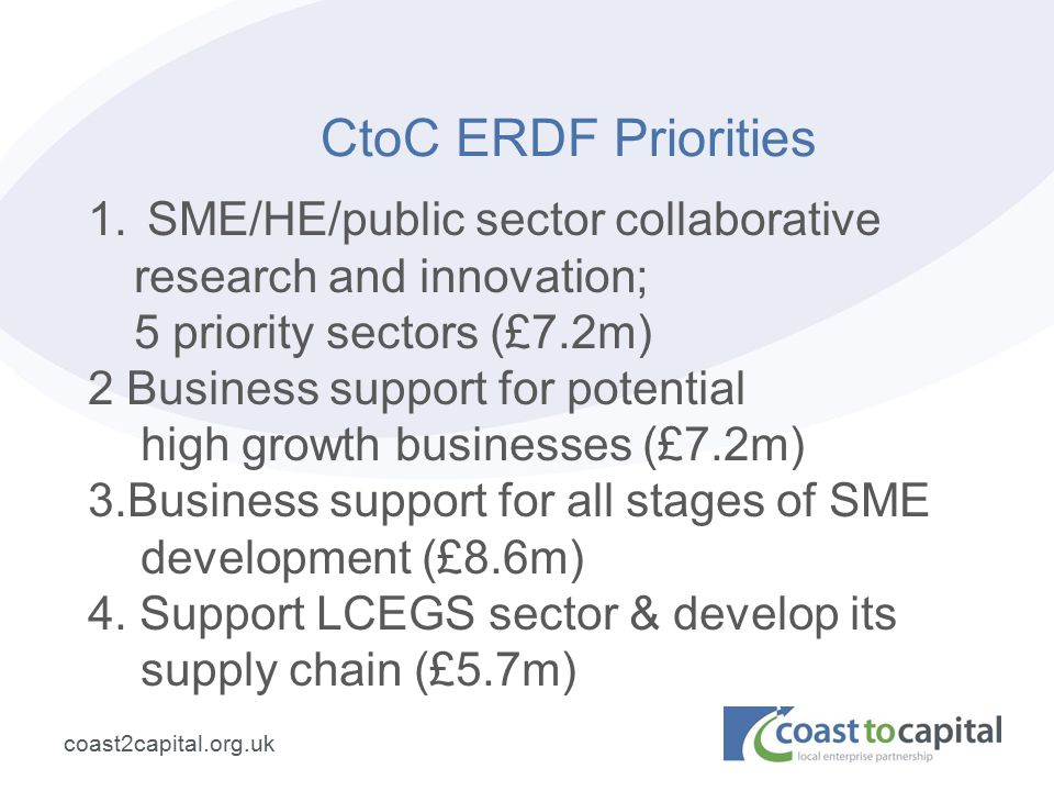 coast2capital.org.uk CtoC ERDF Priorities 1.SME/HE/public sector collaborative research and innovation; 5 priority sectors (£7.2m) 2 Business support for potential high growth businesses (£7.2m) 3.Business support for all stages of SME development (£8.6m) 4.